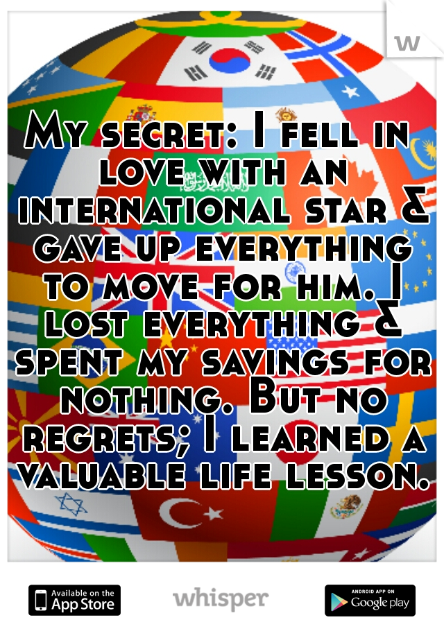 My secret: I fell in love with an international star & gave up everything to move for him. I lost everything & spent my savings for nothing. But no regrets; I learned a valuable life lesson.