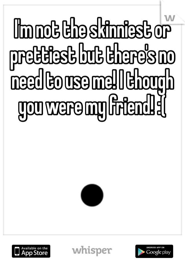 I'm not the skinniest or prettiest but there's no need to use me! I though you were my friend! :(