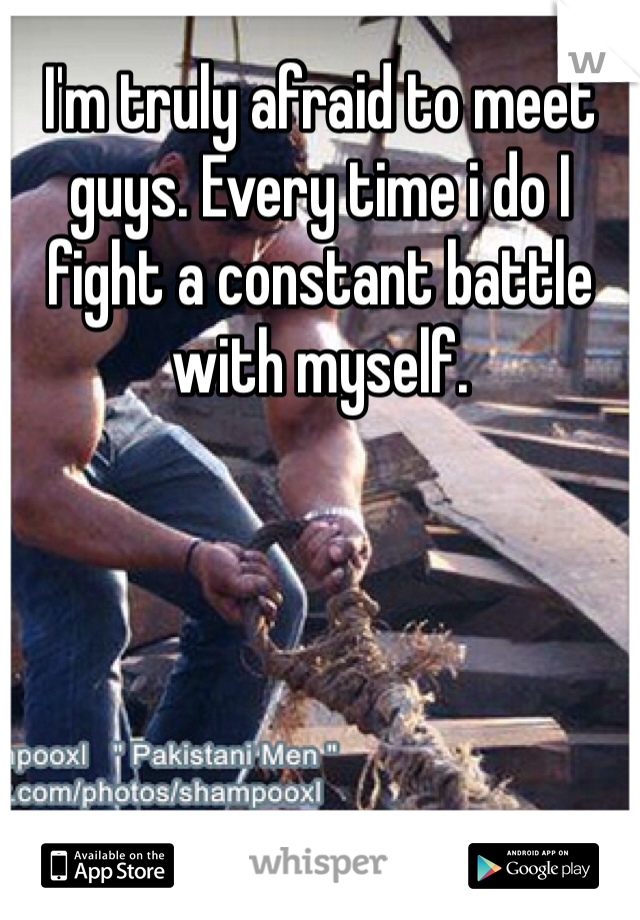 I'm truly afraid to meet guys. Every time i do I fight a constant battle with myself.