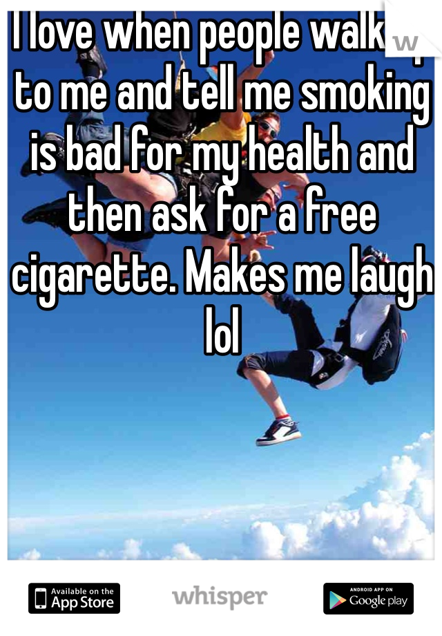 I love when people walk up to me and tell me smoking is bad for my health and then ask for a free cigarette. Makes me laugh lol