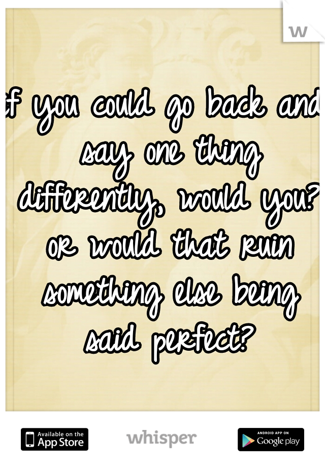 if you could go back and say one thing differently, would you? or would that ruin something else being said perfect?