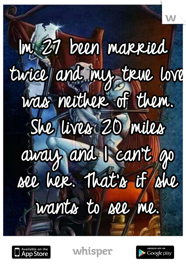 Im 27 been married twice and my true love was neither of them. She lives 20 miles away and I can't go see her. That's if she wants to see me.