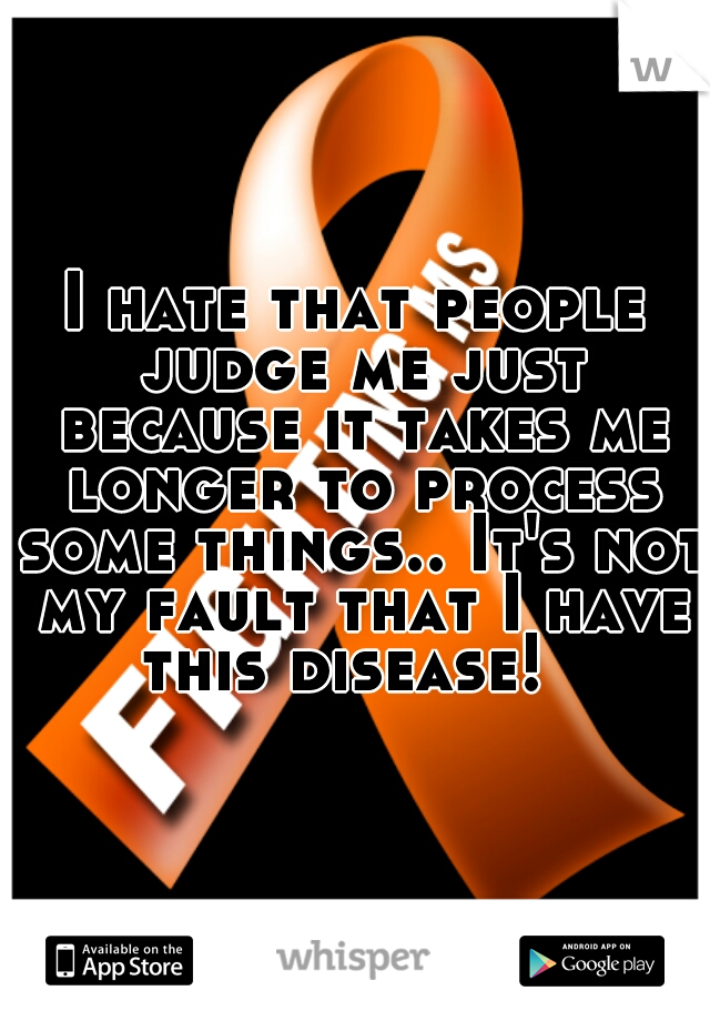 I hate that people judge me just because it takes me longer to process some things.. It's not my fault that I have this disease!  