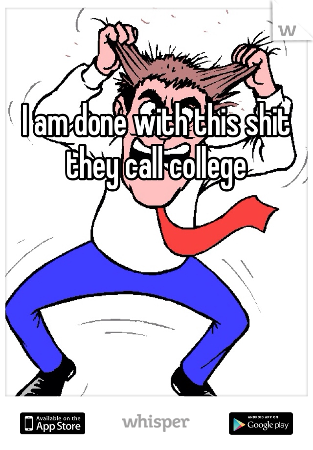 I am done with this shit they call college 