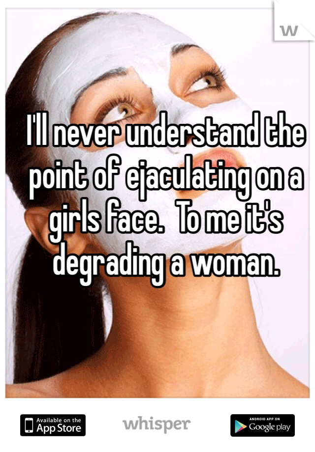 I'll never understand the point of ejaculating on a girls face.  To me it's degrading a woman.