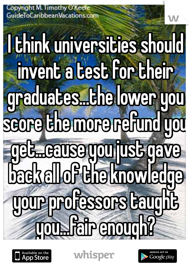 I think universities should invent a test for their graduates...the lower you score the more refund you get...cause you just gave back all of the knowledge your professors taught you...fair enough?