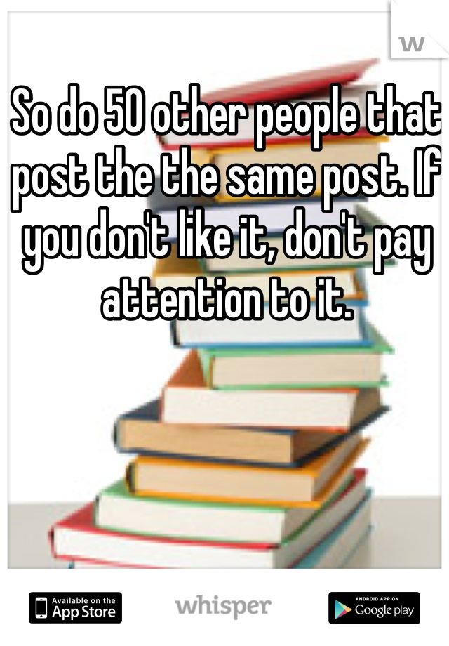 So do 50 other people that post the the same post. If you don't like it, don't pay attention to it.