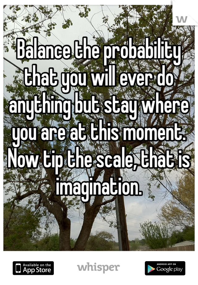 Balance the probability that you will ever do anything but stay where you are at this moment. Now tip the scale, that is imagination. 