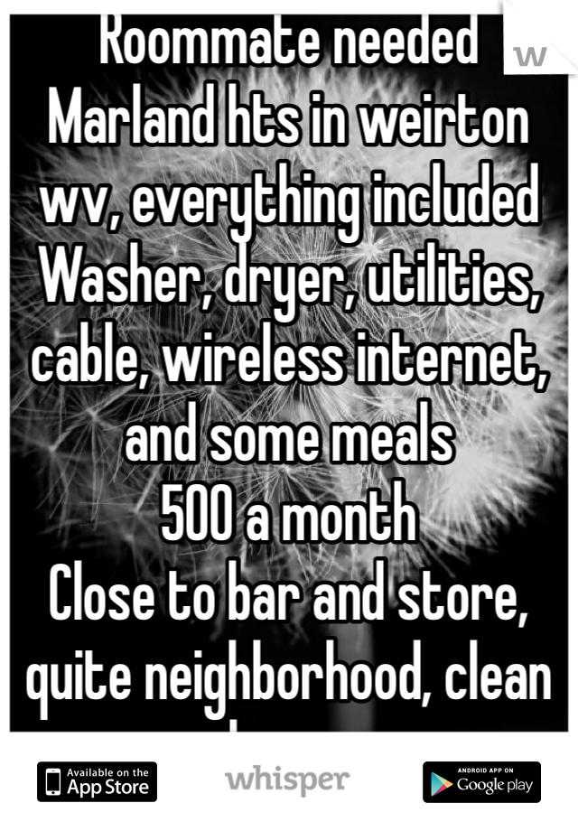 Roommate needed
Marland hts in weirton wv, everything included 
Washer, dryer, utilities, cable, wireless internet, and some meals 
500 a month
Close to bar and store, quite neighborhood, clean house
