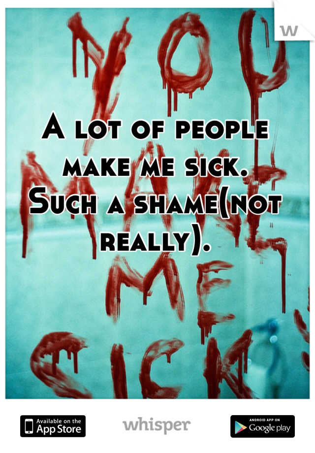 A lot of people make me sick. 
Such a shame(not really). 
