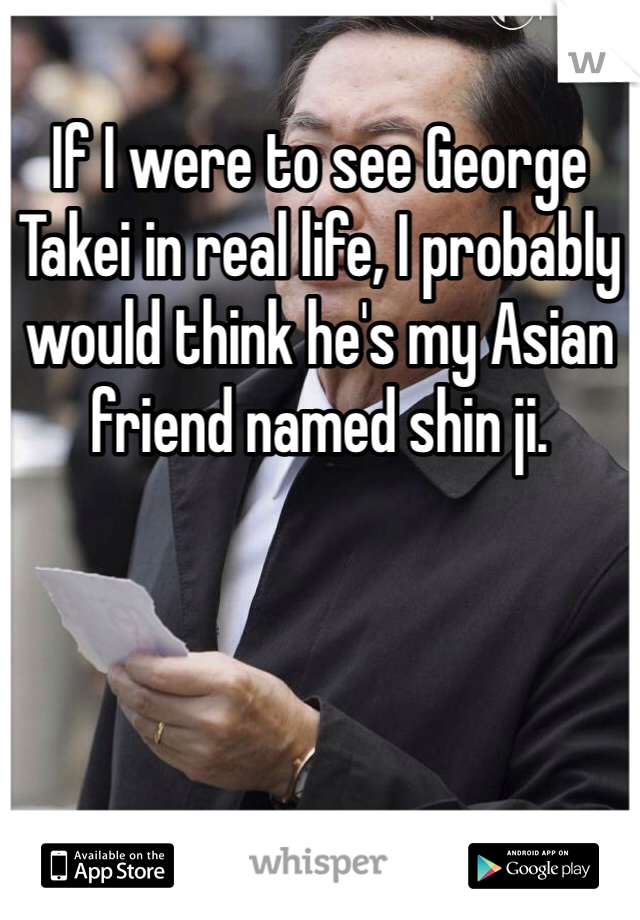 If I were to see George Takei in real life, I probably would think he's my Asian friend named shin ji. 