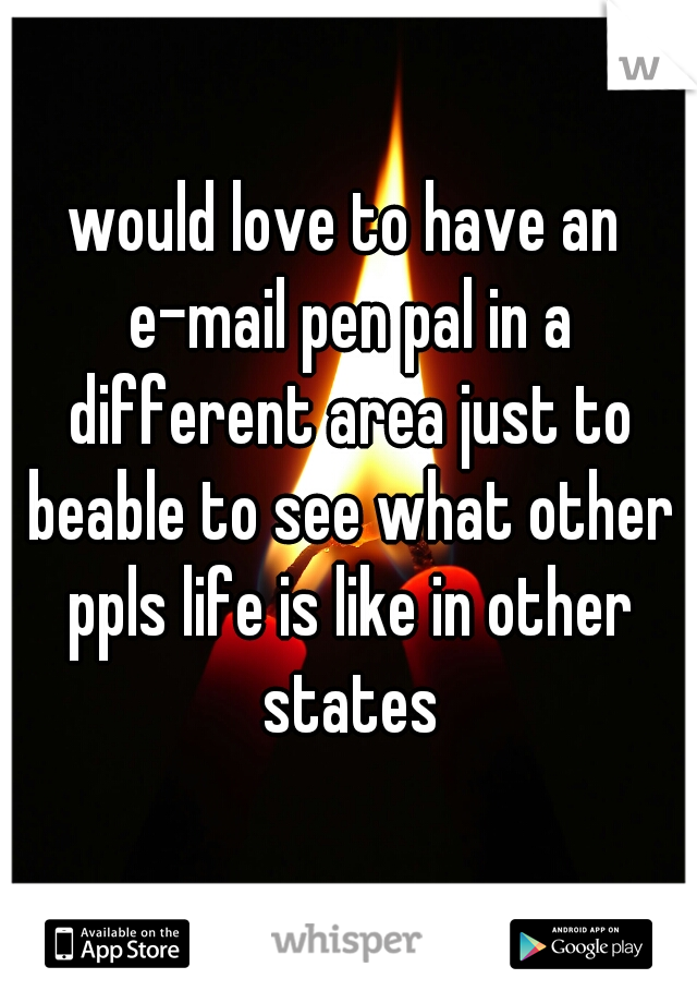 would love to have an e-mail pen pal in a different area just to beable to see what other ppls life is like in other states