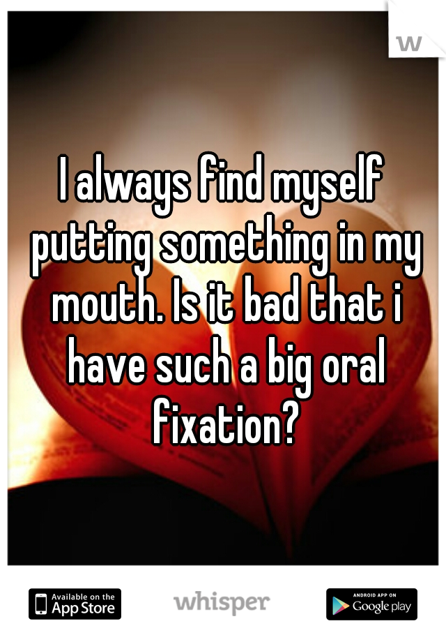 I always find myself putting something in my mouth. Is it bad that i have such a big oral fixation?
