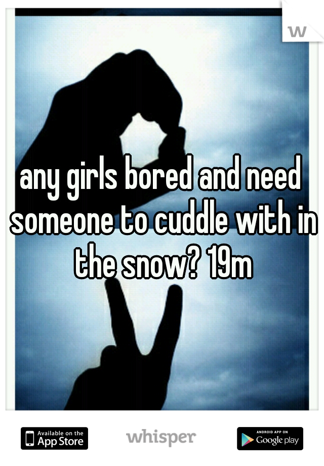any girls bored and need someone to cuddle with in the snow? 19m