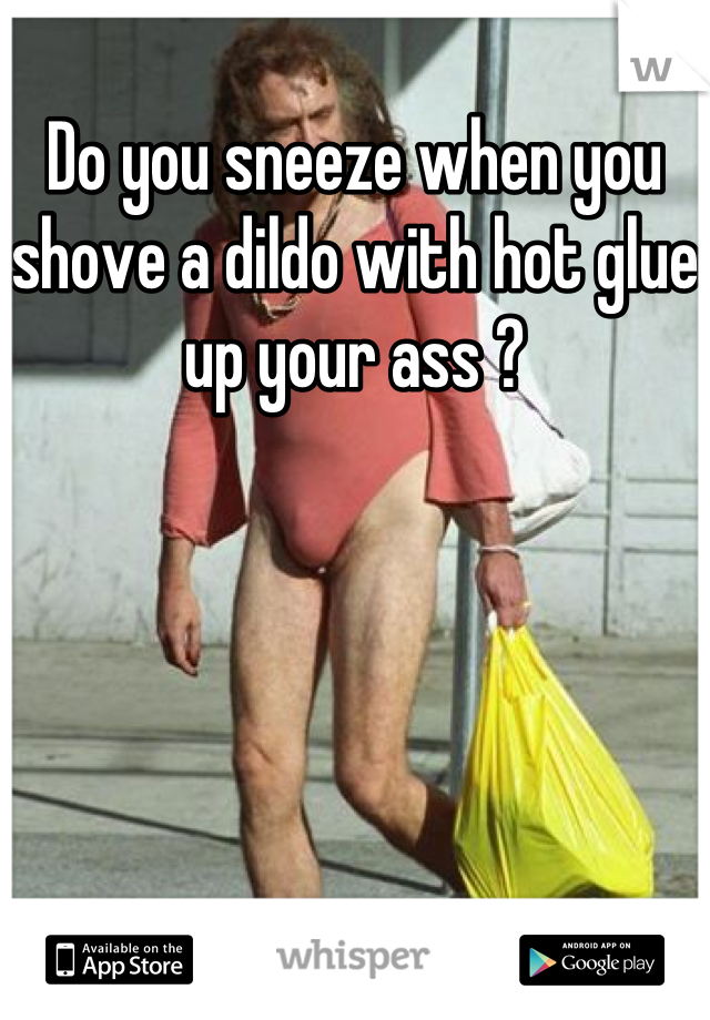 Do you sneeze when you shove a dildo with hot glue up your ass ?