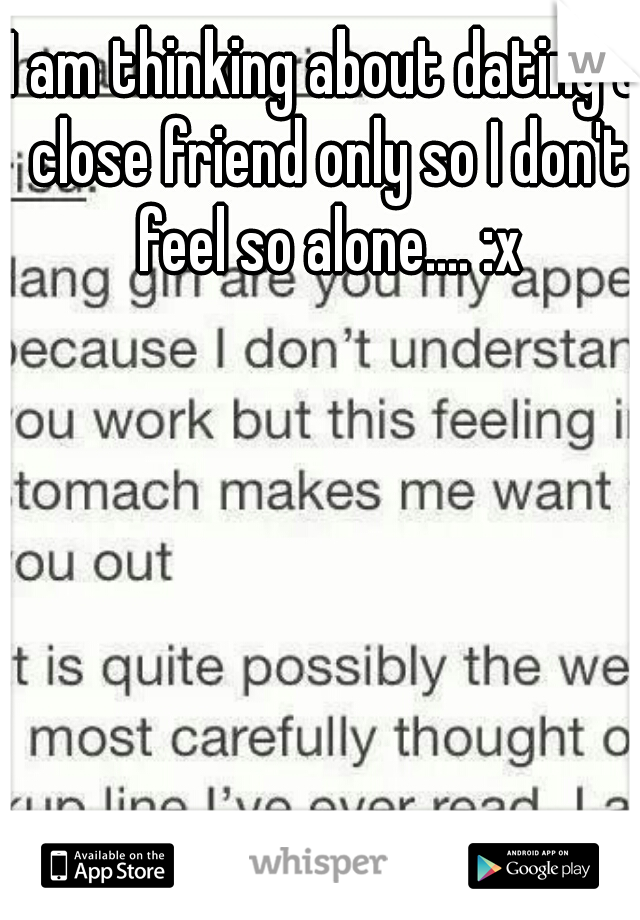 I am thinking about dating a close friend only so I don't feel so alone.... :x