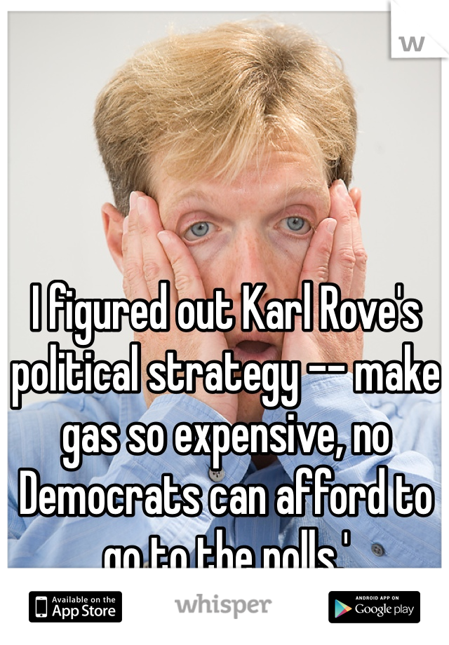 I figured out Karl Rove's political strategy -- make gas so expensive, no Democrats can afford to go to the polls.'