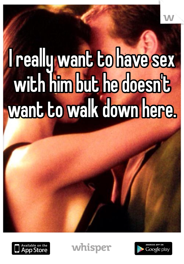 I really want to have sex with him but he doesn't want to walk down here. 