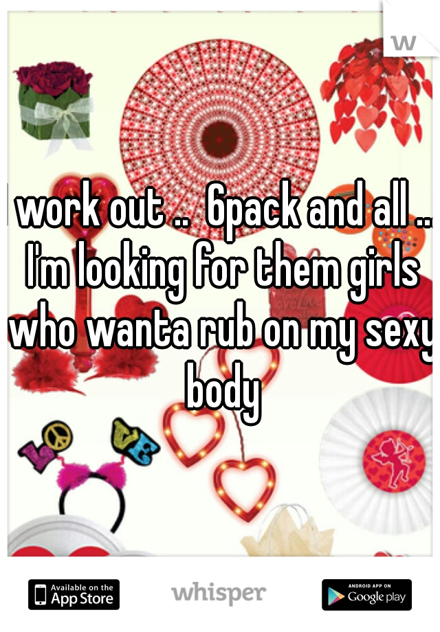 I work out ..  6pack and all ... I'm looking for them girls who wanta rub on my sexy body