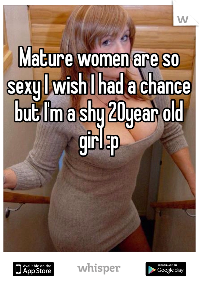 Mature women are so sexy I wish I had a chance but I'm a shy 20year old girl :p
