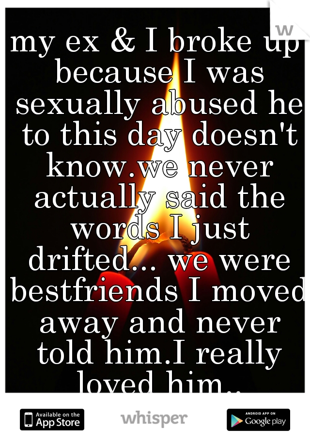 my ex & I broke up because I was sexually abused he to this day doesn't know.we never actually said the words I just drifted... we were bestfriends I moved away and never told him.I really loved him..