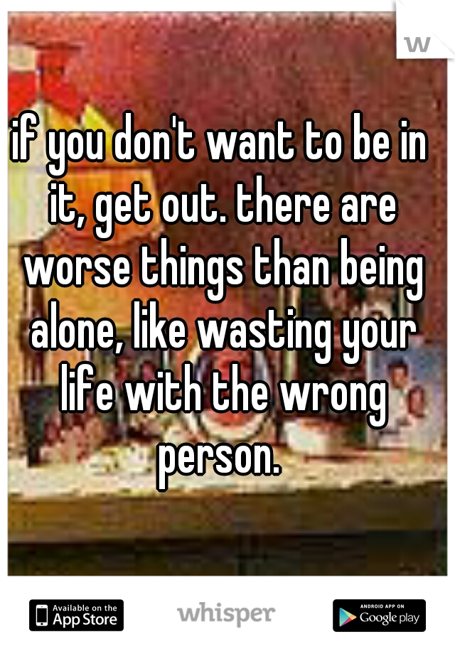 if you don't want to be in it, get out. there are worse things than being alone, like wasting your life with the wrong person. 