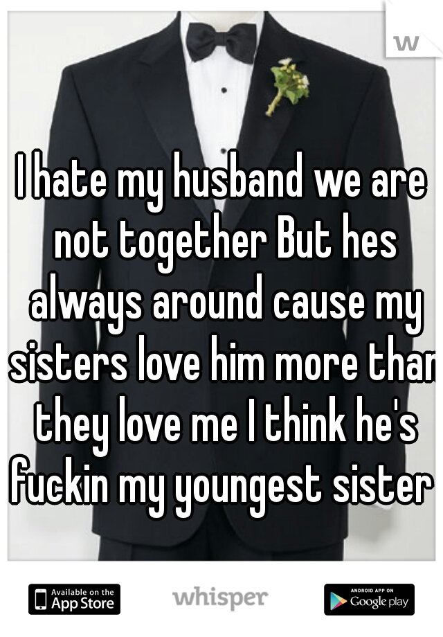 I hate my husband we are not together But hes always around cause my sisters love him more than they love me I think he's fuckin my youngest sister 
