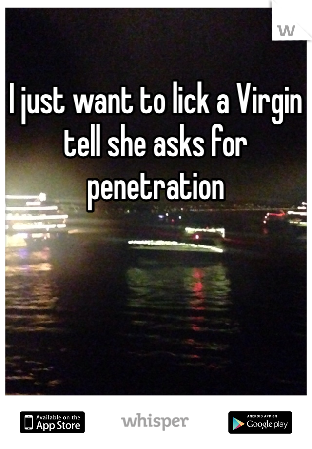 I just want to lick a Virgin tell she asks for penetration 