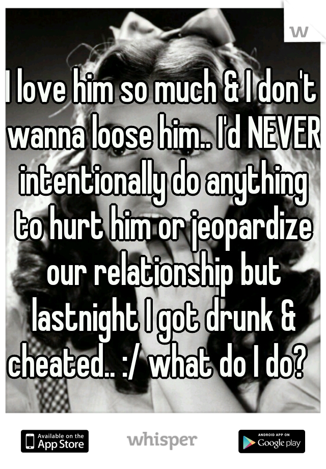 I love him so much & I don't wanna loose him.. I'd NEVER intentionally do anything to hurt him or jeopardize our relationship but lastnight I got drunk & cheated.. :/ what do I do?  
