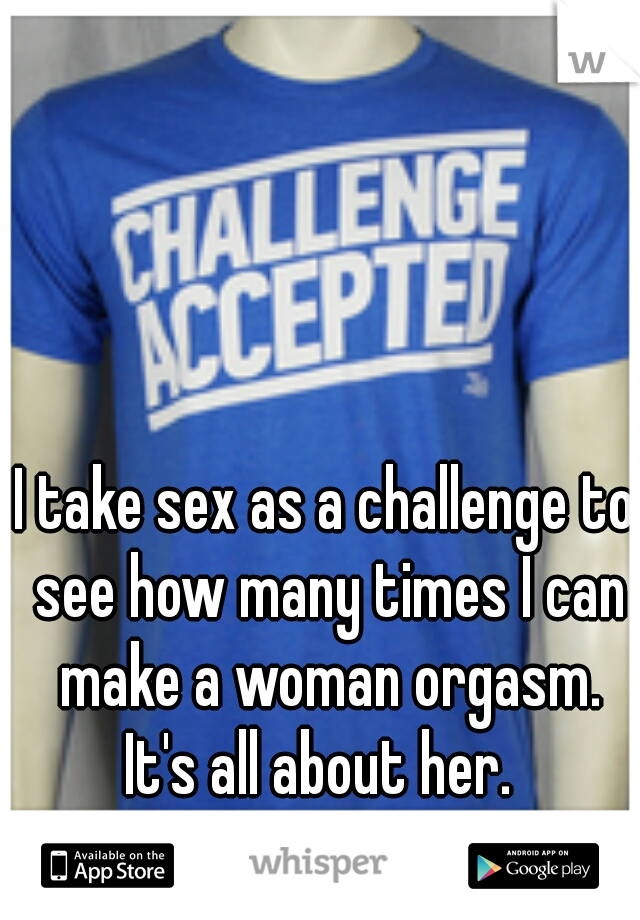 I take sex as a challenge to see how many times I can make a woman orgasm. It's all about her.  