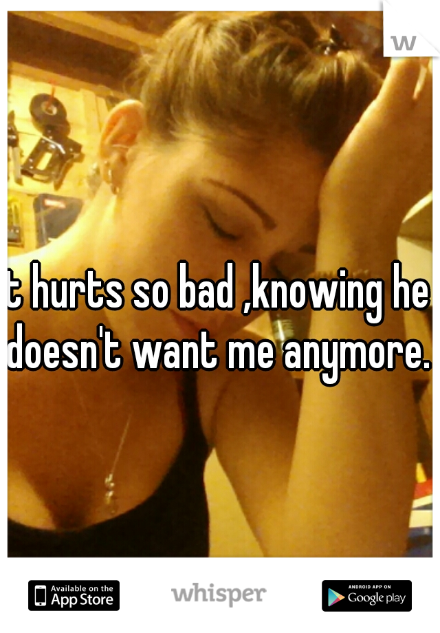 it hurts so bad ,knowing he doesn't want me anymore.