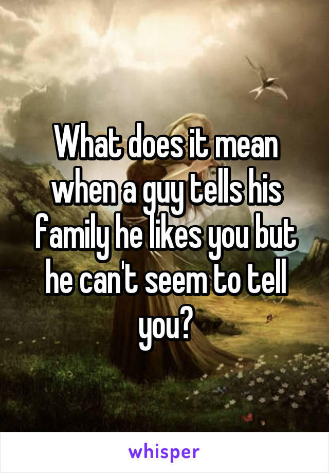 What does it mean when a guy tells his family he likes you but he can't seem to tell you?