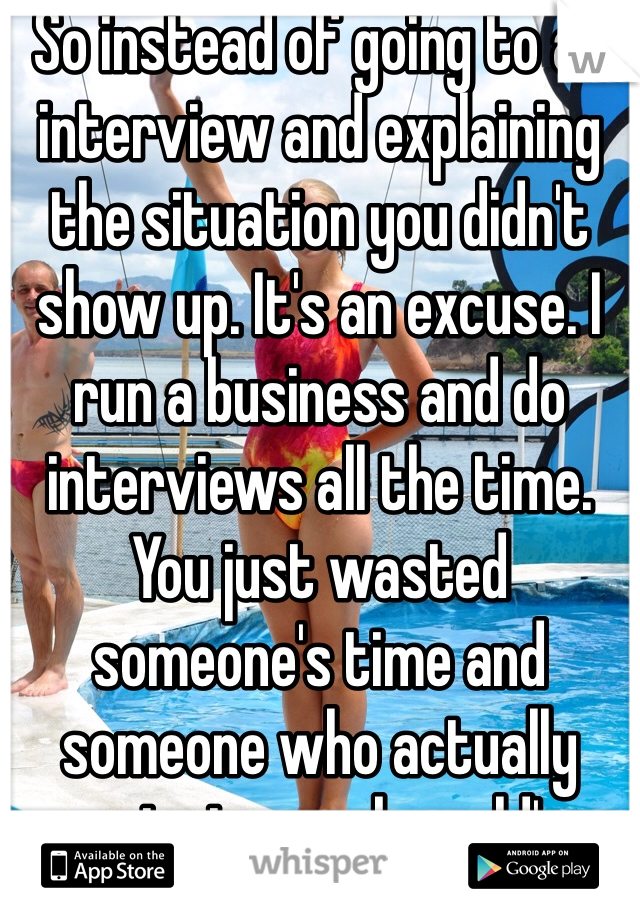 So instead of going to an interview and explaining the situation you didn't show up. It's an excuse. I run a business and do interviews all the time. You just wasted someone's time and someone who actually wants to work could've interviewed. Excuses!