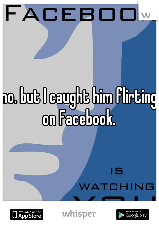 no. but I caught him flirting on Facebook. 