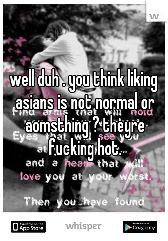 well duh . you think liking asians is not normal or aomsthing ? theyre fucking hot.