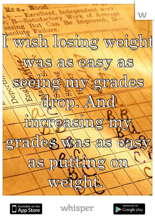I wish losing weight was as easy as seeing my grades drop. And increasing my grades was as easy as putting on weight. 