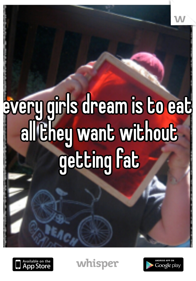 every girls dream is to eat all they want without getting fat