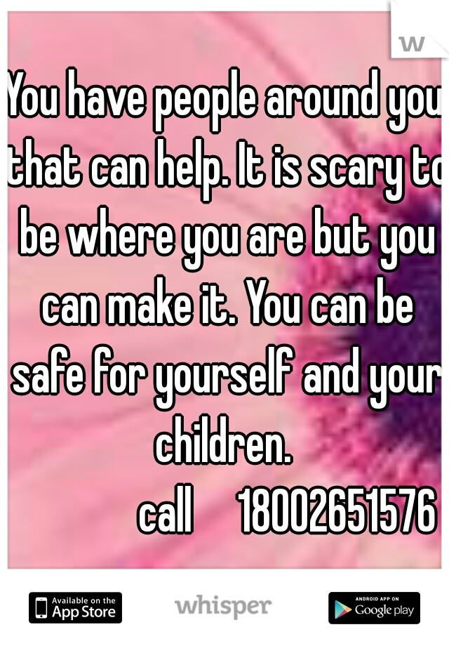 You have people around you that can help. It is scary to be where you are but you can make it. You can be safe for yourself and your children. 

              call     18002651576
