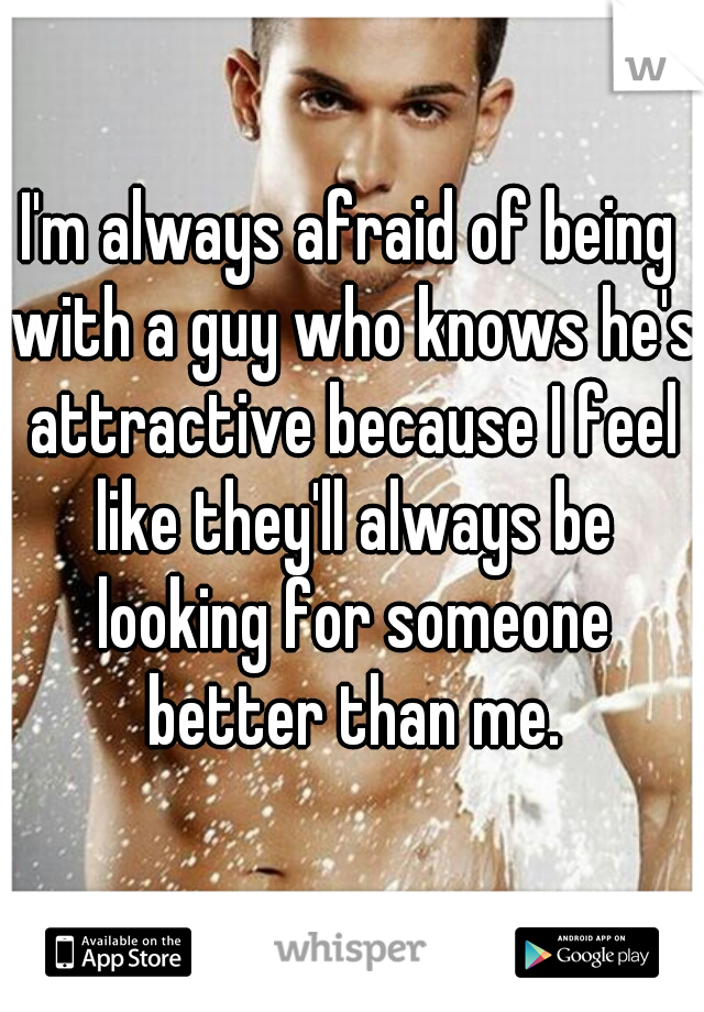 I'm always afraid of being with a guy who knows he's attractive because I feel like they'll always be looking for someone better than me.