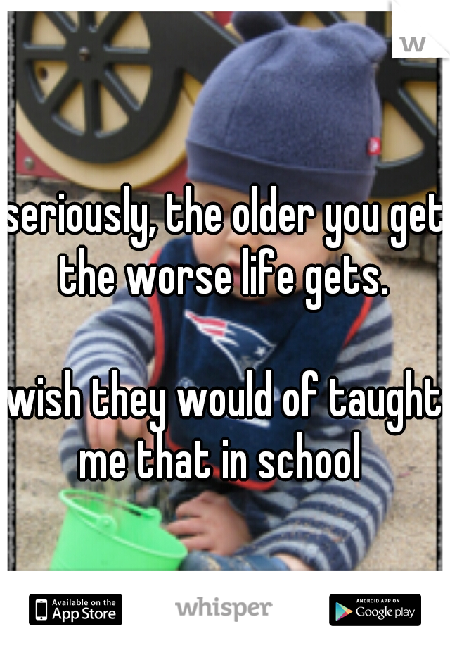 seriously, the older you get the worse life gets. 



   


wish they would of taught me that in school  