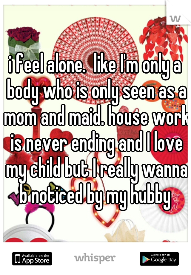 i feel alone.  like I'm only a body who is only seen as a mom and maid. house work is never ending and I love my child but I really wanna b noticed by my hubby 
