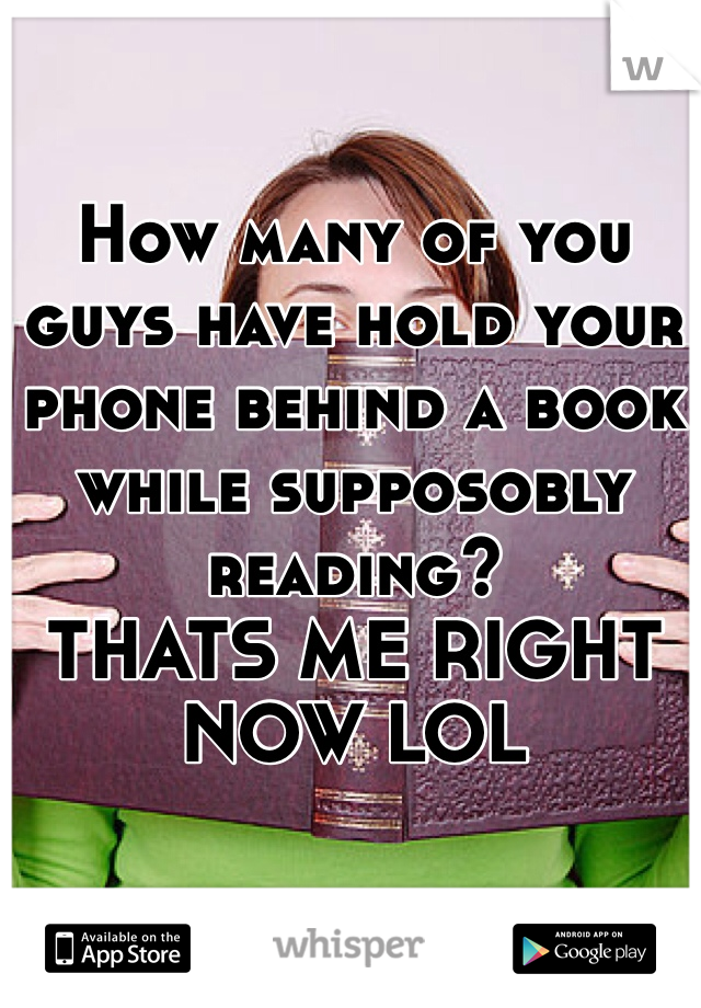 How many of you guys have hold your phone behind a book while supposobly reading? 
THATS ME RIGHT NOW LOL