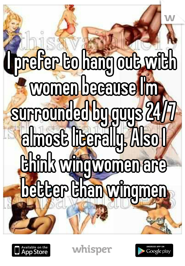 I prefer to hang out with women because I'm surrounded by guys 24/7 almost literally. Also I think wingwomen are better than wingmen