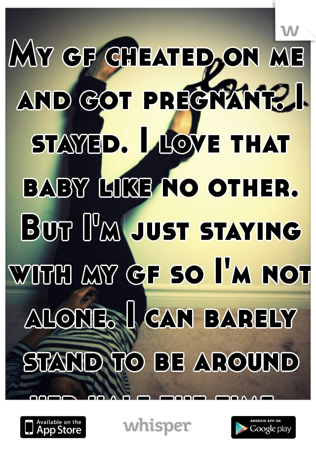 My gf cheated on me and got pregnant. I stayed. I love that baby like no other. But I'm just staying with my gf so I'm not alone. I can barely stand to be around her half the time. 