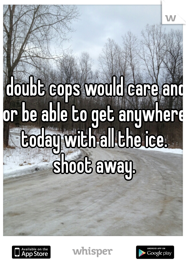 I doubt cops would care and or be able to get anywhere today with all the ice. shoot away.