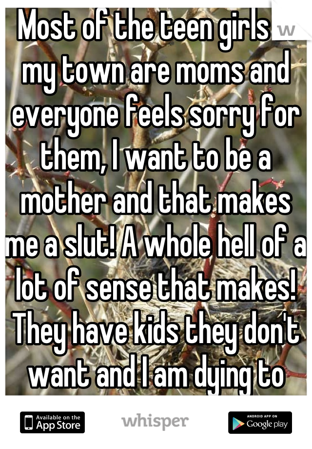 Most of the teen girls in my town are moms and everyone feels sorry for them, I want to be a mother and that makes me a slut! A whole hell of a lot of sense that makes! They have kids they don't want and I am dying to have one!!!