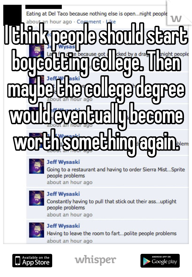 I think people should start boycotting college. Then maybe the college degree would eventually become worth something again.