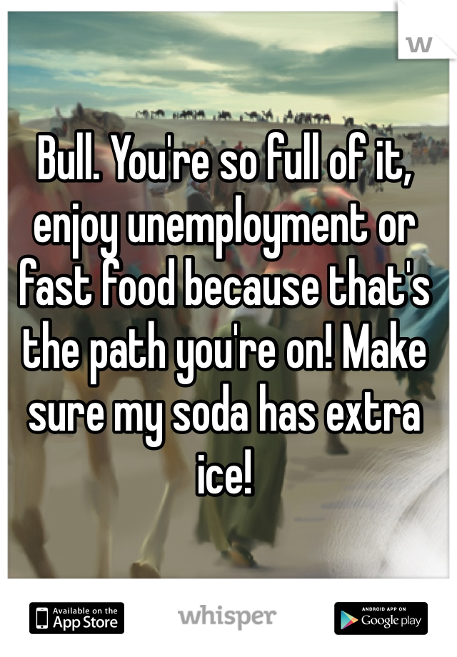 Bull. You're so full of it, enjoy unemployment or fast food because that's the path you're on! Make sure my soda has extra ice!  