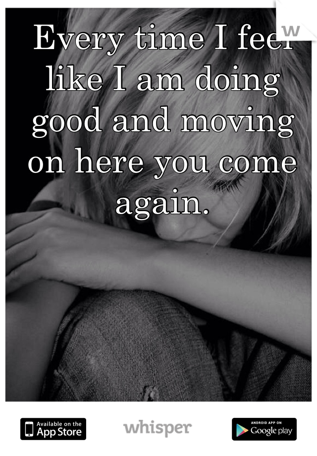 Every time I feel like I am doing good and moving  on here you come again. 