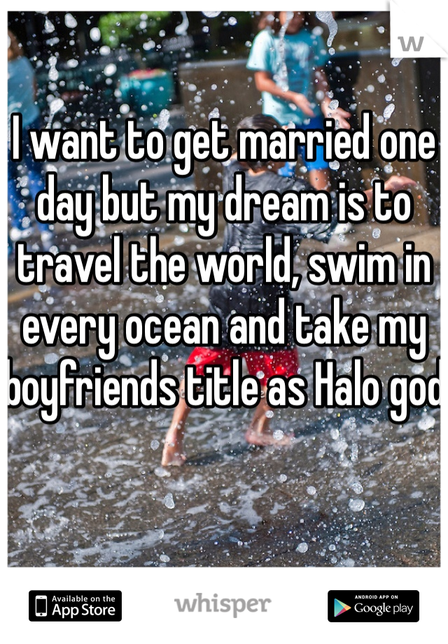 I want to get married one day but my dream is to travel the world, swim in every ocean and take my boyfriends title as Halo god